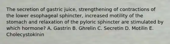 The secretion of gastric juice, strengthening of contractions of the lower esophageal sphincter, increased motility of <a href='https://www.questionai.com/knowledge/kLccSGjkt8-the-stomach' class='anchor-knowledge'>the stomach</a> and relaxation of the pyloric sphincter are stimulated by which hormone? A. Gastrin B. Ghrelin C. Secretin D. Motilin E. Cholecystokinin