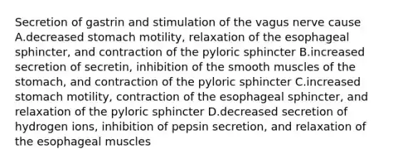 Secretion of gastrin and stimulation of the vagus nerve cause A.decreased stomach motility, relaxation of the esophageal sphincter, and contraction of the pyloric sphincter B.increased secretion of secretin, inhibition of the smooth muscles of the stomach, and contraction of the pyloric sphincter C.increased stomach motility, contraction of the esophageal sphincter, and relaxation of the pyloric sphincter D.decreased secretion of hydrogen ions, inhibition of pepsin secretion, and relaxation of the esophageal muscles