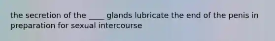 the secretion of the ____ glands lubricate the end of the penis in preparation for sexual intercourse