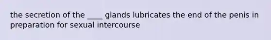 the secretion of the ____ glands lubricates the end of the penis in preparation for sexual intercourse