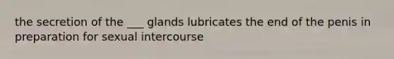 the secretion of the ___ glands lubricates the end of the penis in preparation for sexual intercourse