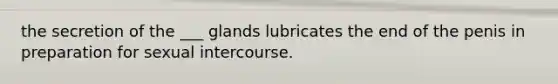 the secretion of the ___ glands lubricates the end of the penis in preparation for sexual intercourse.