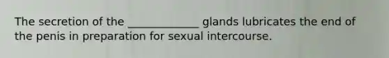 The secretion of the _____________ glands lubricates the end of the penis in preparation for sexual intercourse.