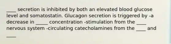 ____ secretion is inhibited by both an elevated blood glucose level and somatostatin. Glucagon secretion is triggered by -a decrease in _____ concentration -stimulation from the ____ <a href='https://www.questionai.com/knowledge/kThdVqrsqy-nervous-system' class='anchor-knowledge'>nervous system</a> -circulating catecholamines from the ____ and ____