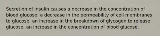 Secretion of insulin causes a decrease in the concentration of blood glucose. a decrease in the permeability of cell membranes to glucose. an increase in the breakdown of glycogen to release glucose. an increase in the concentration of blood glucose.