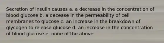 Secretion of insulin causes a. a decrease in the concentration of blood glucose b. a decease in the permeability of cell membranes to glucose c. an increase in the breakdown of glycogen to release glucose d. an increase in the concentration of blood glucose e. none of the above