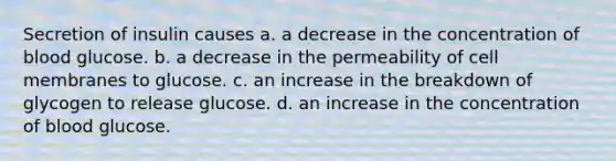 Secretion of insulin causes a. a decrease in the concentration of blood glucose. b. a decrease in the permeability of cell membranes to glucose. c. an increase in the breakdown of glycogen to release glucose. d. an increase in the concentration of blood glucose.