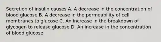 Secretion of insulin causes A. A decrease in the concentration of blood glucose B. A decrease in the permeability of cell membranes to glucose C. An increase in the breakdown of glycogen to release glucose D. An increase in the concentration of blood glucose