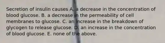 Secretion of insulin causes A. a decrease in the concentration of blood glucose. B. a decrease in the permeability of cell membranes to glucose. C. an increase in the breakdown of glycogen to release glucose. D. an increase in the concentration of blood glucose. E. none of the above.