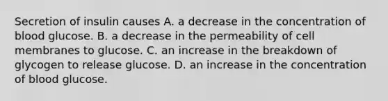 Secretion of insulin causes A. a decrease in the concentration of blood glucose. B. a decrease in the permeability of cell membranes to glucose. C. an increase in the breakdown of glycogen to release glucose. D. an increase in the concentration of blood glucose.