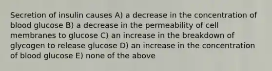 Secretion of insulin causes A) a decrease in the concentration of blood glucose B) a decrease in the permeability of cell membranes to glucose C) an increase in the breakdown of glycogen to release glucose D) an increase in the concentration of blood glucose E) none of the above