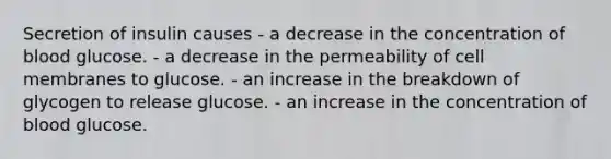 Secretion of insulin causes - a decrease in the concentration of blood glucose. - a decrease in the permeability of cell membranes to glucose. - an increase in the breakdown of glycogen to release glucose. - an increase in the concentration of blood glucose.