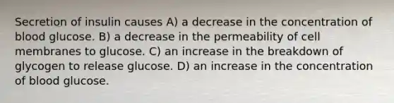 Secretion of insulin causes A) a decrease in the concentration of blood glucose. B) a decrease in the permeability of cell membranes to glucose. C) an increase in the breakdown of glycogen to release glucose. D) an increase in the concentration of blood glucose.