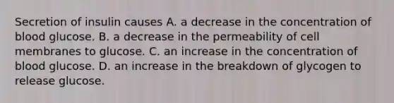 Secretion of insulin causes A. a decrease in the concentration of blood glucose. B. a decrease in the permeability of cell membranes to glucose. C. an increase in the concentration of blood glucose. D. an increase in the breakdown of glycogen to release glucose.