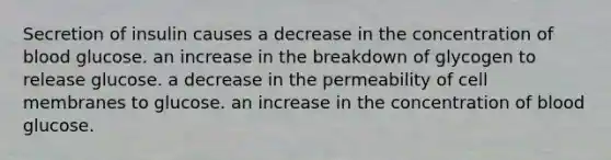 Secretion of insulin causes a decrease in the concentration of blood glucose. an increase in the breakdown of glycogen to release glucose. a decrease in the permeability of cell membranes to glucose. an increase in the concentration of blood glucose.