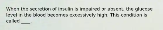 When the secretion of insulin is impaired or absent, the glucose level in the blood becomes excessively high. This condition is called ____.