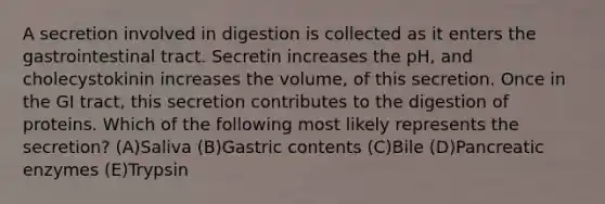 A secretion involved in digestion is collected as it enters the gastrointestinal tract. Secretin increases the pH, and cholecystokinin increases the volume, of this secretion. Once in the GI tract, this secretion contributes to the digestion of proteins. Which of the following most likely represents the secretion? (A)Saliva (B)Gastric contents (C)Bile (D)Pancreatic enzymes (E)Trypsin