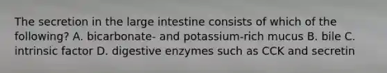 The secretion in the <a href='https://www.questionai.com/knowledge/kGQjby07OK-large-intestine' class='anchor-knowledge'>large intestine</a> consists of which of the following? A. bicarbonate- and potassium-rich mucus B. bile C. intrinsic factor D. <a href='https://www.questionai.com/knowledge/kK14poSlmL-digestive-enzymes' class='anchor-knowledge'>digestive enzymes</a> such as CCK and secretin