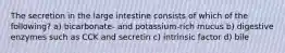 The secretion in the large intestine consists of which of the following? a) bicarbonate- and potassium-rich mucus b) digestive enzymes such as CCK and secretin c) intrinsic factor d) bile