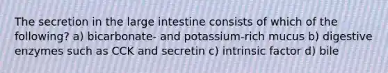 The secretion in the large intestine consists of which of the following? a) bicarbonate- and potassium-rich mucus b) digestive enzymes such as CCK and secretin c) intrinsic factor d) bile