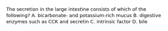 The secretion in the large intestine consists of which of the following? A. bicarbonate- and potassium-rich mucus B. digestive enzymes such as CCK and secretin C. intrinsic factor D. bile