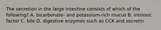 The secretion in the large intestine consists of which of the following? A. bicarbonate- and potassium-rich mucus B. intrinsic factor C. bile D. digestive enzymes such as CCK and secretin