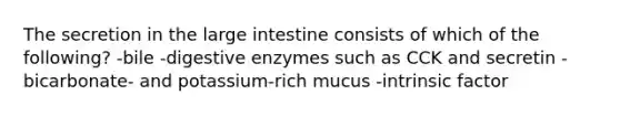 The secretion in the <a href='https://www.questionai.com/knowledge/kGQjby07OK-large-intestine' class='anchor-knowledge'>large intestine</a> consists of which of the following? -bile -<a href='https://www.questionai.com/knowledge/kK14poSlmL-digestive-enzymes' class='anchor-knowledge'>digestive enzymes</a> such as CCK and secretin -bicarbonate- and potassium-rich mucus -intrinsic factor