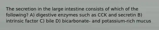 The secretion in the large intestine consists of which of the following? A) digestive enzymes such as CCK and secretin B) intrinsic factor C) bile D) bicarbonate- and potassium-rich mucus