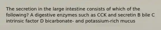 The secretion in the large intestine consists of which of the following? A digestive enzymes such as CCK and secretin B bile C intrinsic factor D bicarbonate- and potassium-rich mucus