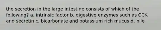 the secretion in the large intestine consists of which of the following? a. intrinsic factor b. digestive enzymes such as CCK and secretin c. bicarbonate and potassium rich mucus d. bile