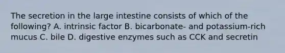 The secretion in the large intestine consists of which of the following? A. intrinsic factor B. bicarbonate- and potassium-rich mucus C. bile D. digestive enzymes such as CCK and secretin