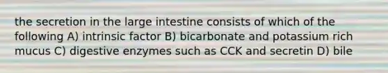 the secretion in the large intestine consists of which of the following A) intrinsic factor B) bicarbonate and potassium rich mucus C) digestive enzymes such as CCK and secretin D) bile