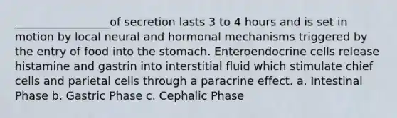 _________________of secretion lasts 3 to 4 hours and is set in motion by local neural and hormonal mechanisms triggered by the entry of food into the stomach. Enteroendocrine cells release histamine and gastrin into interstitial fluid which stimulate chief cells and parietal cells through a paracrine effect. a. Intestinal Phase b. Gastric Phase c. Cephalic Phase