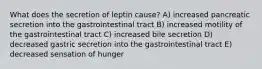 What does the secretion of leptin cause? A) increased pancreatic secretion into the gastrointestinal tract B) increased motility of the gastrointestinal tract C) increased bile secretion D) decreased gastric secretion into the gastrointestinal tract E) decreased sensation of hunger