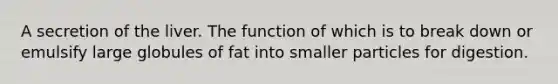 A secretion of the liver. The function of which is to break down or emulsify large globules of fat into smaller particles for digestion.