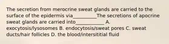 The secretion from merocrine sweat glands are carried to the surface of the epidermis via__________The secretions of apocrine sweat glands are carried into____________ A. exocytosis/lysosomes B. endocytosis/sweat pores C. sweat ducts/hair follicles D. the blood/intersititial fluid