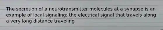 The secretion of a neurotransmitter molecules at a synapse is an example of local signaling; the electrical signal that travels along a very long distance traveling