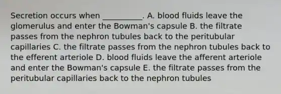 Secretion occurs when __________. A. blood fluids leave the glomerulus and enter the Bowman's capsule B. the filtrate passes from the nephron tubules back to the peritubular capillaries C. the filtrate passes from the nephron tubules back to the efferent arteriole D. blood fluids leave the afferent arteriole and enter the Bowman's capsule E. the filtrate passes from the peritubular capillaries back to the nephron tubules