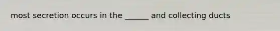most secretion occurs in the ______ and collecting ducts