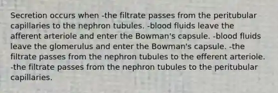 Secretion occurs when -the filtrate passes from the peritubular capillaries to the nephron tubules. -blood fluids leave the afferent arteriole and enter the Bowman's capsule. -blood fluids leave the glomerulus and enter the Bowman's capsule. -the filtrate passes from the nephron tubules to the efferent arteriole. -the filtrate passes from the nephron tubules to the peritubular capillaries.