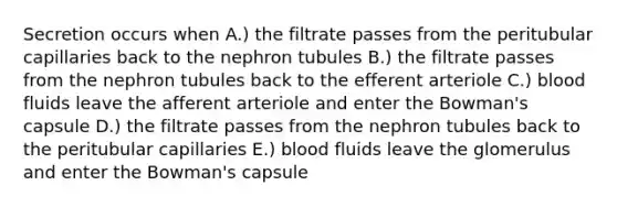 Secretion occurs when A.) the filtrate passes from the peritubular capillaries back to the nephron tubules B.) the filtrate passes from the nephron tubules back to the efferent arteriole C.) blood fluids leave the afferent arteriole and enter the Bowman's capsule D.) the filtrate passes from the nephron tubules back to the peritubular capillaries E.) blood fluids leave the glomerulus and enter the Bowman's capsule