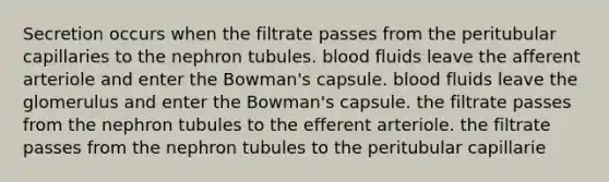 Secretion occurs when the filtrate passes from the peritubular capillaries to the nephron tubules. blood fluids leave the afferent arteriole and enter the Bowman's capsule. blood fluids leave the glomerulus and enter the Bowman's capsule. the filtrate passes from the nephron tubules to the efferent arteriole. the filtrate passes from the nephron tubules to the peritubular capillarie