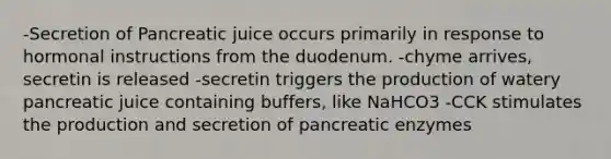 -Secretion of Pancreatic juice occurs primarily in response to hormonal instructions from the duodenum. -chyme arrives, secretin is released -secretin triggers the production of watery pancreatic juice containing buffers, like NaHCO3 -CCK stimulates the production and secretion of pancreatic enzymes