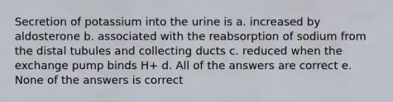 Secretion of potassium into the urine is a. increased by aldosterone b. associated with the reabsorption of sodium from the distal tubules and collecting ducts c. reduced when the exchange pump binds H+ d. All of the answers are correct e. None of the answers is correct