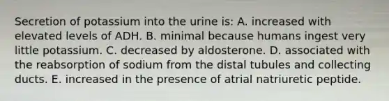 Secretion of potassium into the urine is: A. increased with elevated levels of ADH. B. minimal because humans ingest very little potassium. C. decreased by aldosterone. D. associated with the reabsorption of sodium from the distal tubules and collecting ducts. E. increased in the presence of atrial natriuretic peptide.