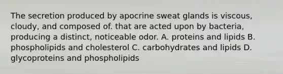 The secretion produced by apocrine sweat glands is viscous, cloudy, and composed of. that are acted upon by bacteria, producing a distinct, noticeable odor. A. proteins and lipids B. phospholipids and cholesterol C. carbohydrates and lipids D. glycoproteins and phospholipids