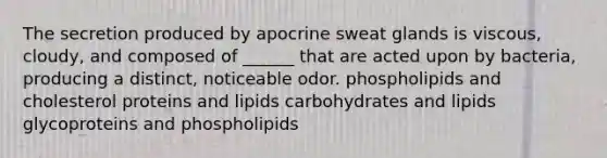 The secretion produced by apocrine sweat glands is viscous, cloudy, and composed of ______ that are acted upon by bacteria, producing a distinct, noticeable odor. phospholipids and cholesterol proteins and lipids carbohydrates and lipids glycoproteins and phospholipids