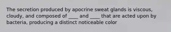 The secretion produced by apocrine sweat glands is viscous, cloudy, and composed of ____ and ____ that are acted upon by bacteria, producing a distinct noticeable color