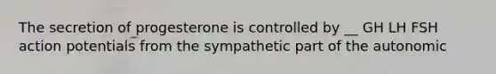 The secretion of progesterone is controlled by __ GH LH FSH action potentials from the sympathetic part of the autonomic