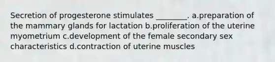 Secretion of progesterone stimulates ________. a.preparation of the mammary glands for lactation b.proliferation of the uterine myometrium c.development of the female secondary sex characteristics d.contraction of uterine muscles